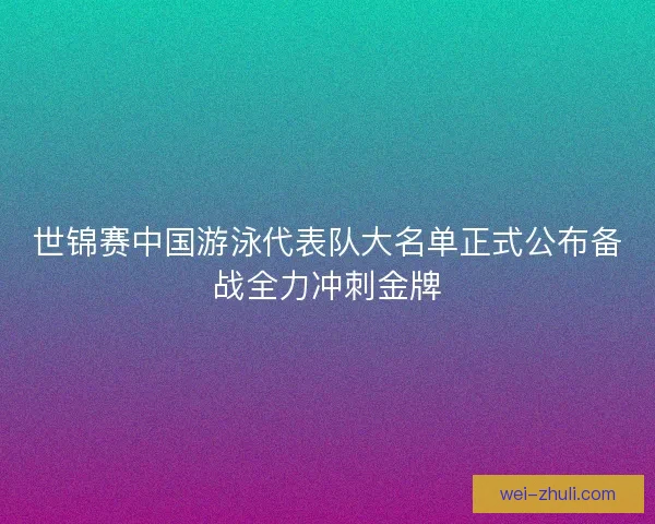 世锦赛中国游泳代表队大名单正式公布备战全力冲刺金牌