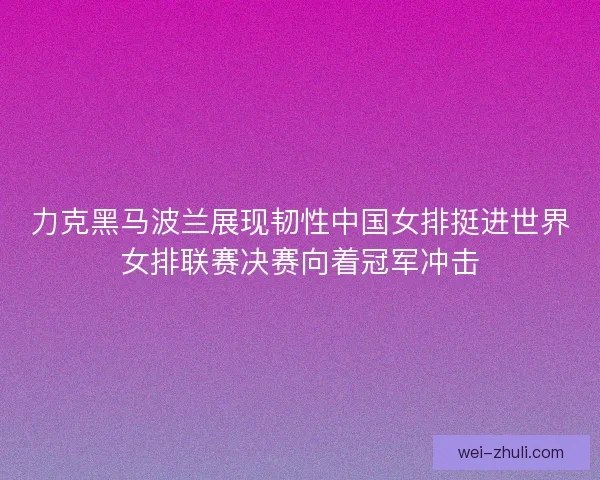 力克黑马波兰展现韧性中国女排挺进世界女排联赛决赛向着冠军冲击 力克黑马波兰展现韧性中国女排挺进世界女排联赛决赛向着冠军冲击