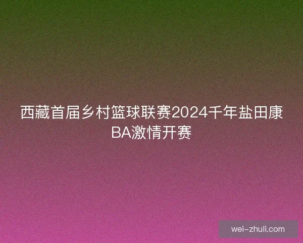 西藏首届乡村篮球联赛2024千年盐田康BA激情开赛