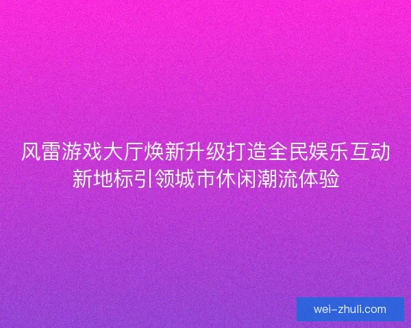 风雷游戏大厅焕新升级打造全民娱乐互动新地标引领城市休闲潮流体验