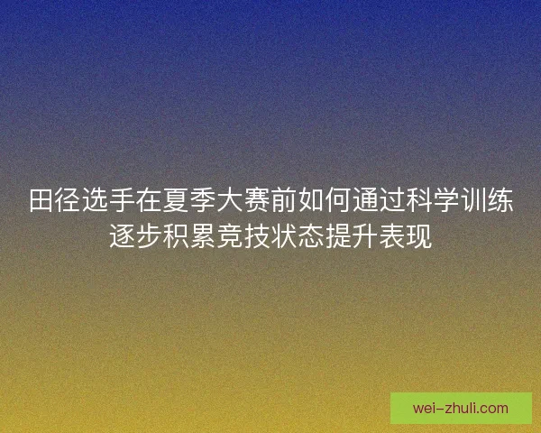 田径选手在夏季大赛前如何通过科学训练逐步积累竞技状态提升表现