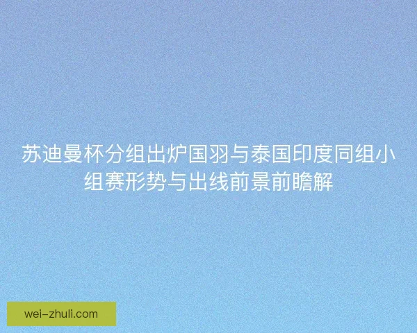 苏迪曼杯分组出炉国羽与泰国印度同组小组赛形势与出线前景前瞻解