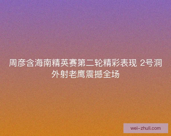 周彦含海南精英赛第二轮精彩表现 2号洞外射老鹰震撼全场