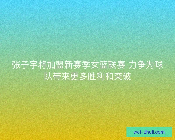 张子宇将加盟新赛季女篮联赛 力争为球队带来更多胜利和突破