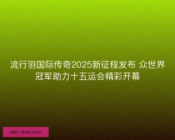 流行羽国际传奇2025新征程发布 众世界冠军助力十五运会精彩开幕
