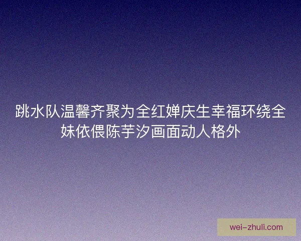 跳水队温馨齐聚为全红婵庆生幸福环绕全妹依偎陈芋汐画面动人格外