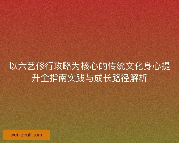 以六艺修行攻略为核心的传统文化身心提升全指南实践与成长路径解析
