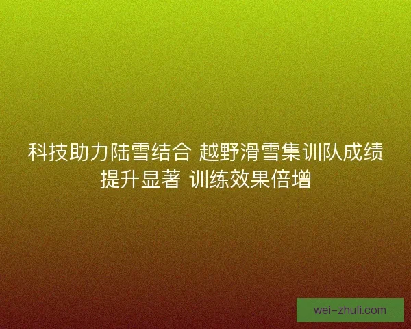 科技助力陆雪结合 越野滑雪集训队成绩提升显著 训练效果倍增