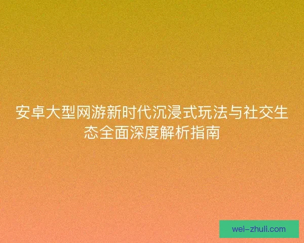 安卓大型网游新时代沉浸式玩法与社交生态全面深度解析指南