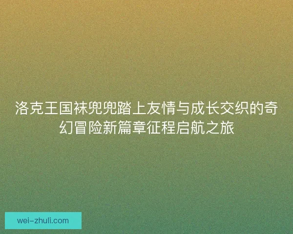 洛克王国袜兜兜踏上友情与成长交织的奇幻冒险新篇章征程启航之旅