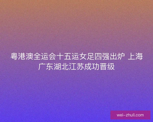 粤港澳全运会十五运女足四强出炉 上海广东湖北江苏成功晋级