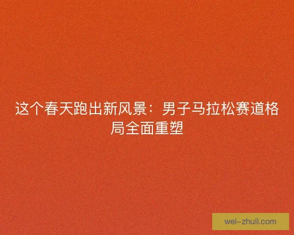 这个春天跑出新风景：男子马拉松赛道格局全面重塑