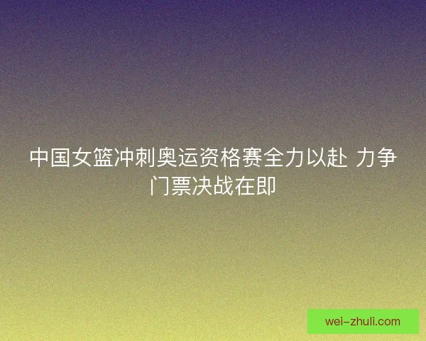 中国女篮冲刺奥运资格赛全力以赴 力争门票决战在即