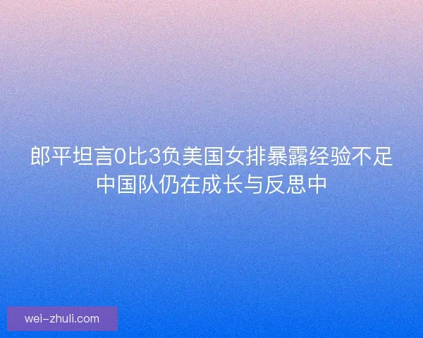 郎平坦言0比3负美国女排暴露经验不足中国队仍在成长与反思中