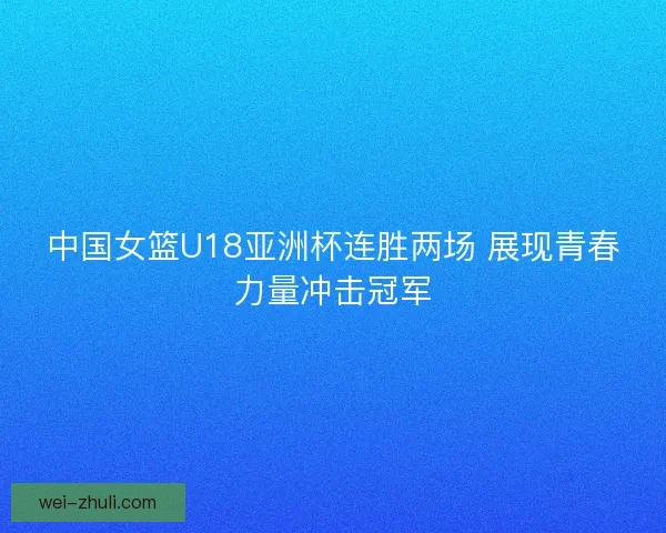 中国女篮U18亚洲杯连胜两场 展现青春力量冲击冠军