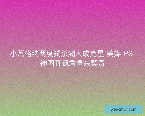 小瓦格纳两度弑杀湖人成克星 美媒 PS 神图嘲讽詹皇东契奇