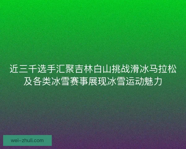 近三千选手汇聚吉林白山挑战滑冰马拉松及各类冰雪赛事展现冰雪运动魅力
