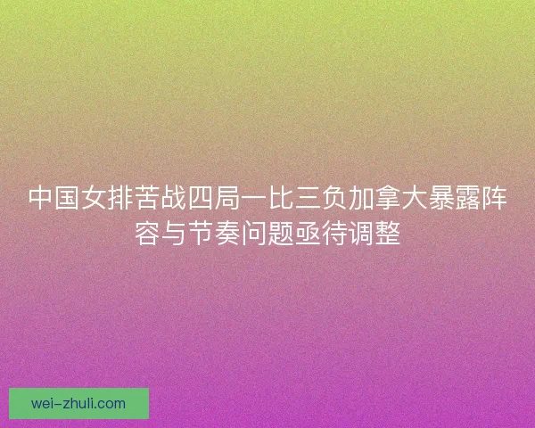 中国女排苦战四局一比三负加拿大暴露阵容与节奏问题亟待调整