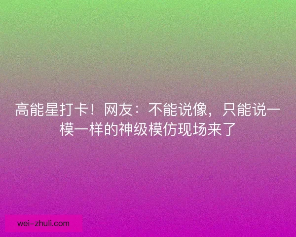 高能星打卡！网友：不能说像，只能说一模一样的神级模仿现场来了