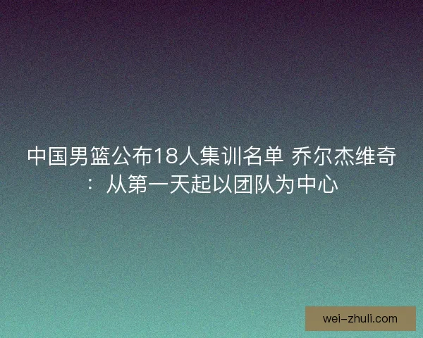 中国男篮公布18人集训名单 乔尔杰维奇：从第一天起以团队为中心